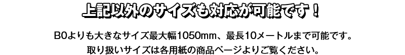 上記以外のサイズも対応が可能です！B0よりも大きなサイズ最大幅1050mm、最長10メートルまで可能です。取り扱いサイズは各用紙の商品ページよりご覧ください。